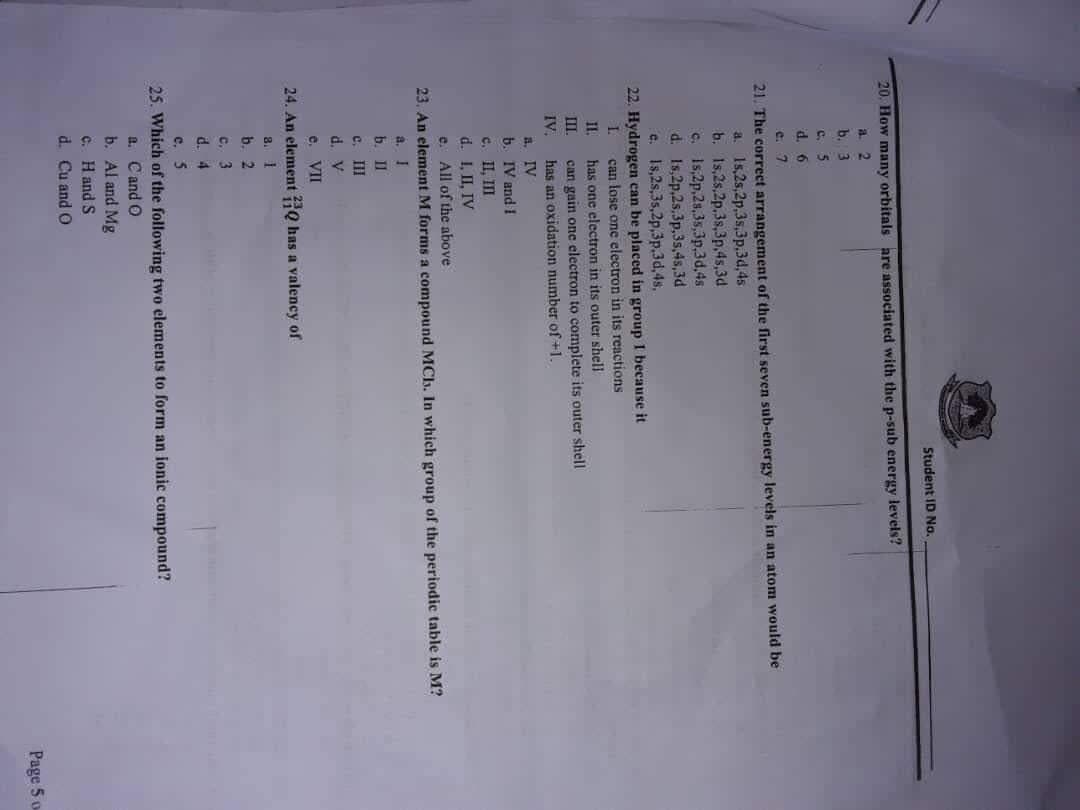 Student ID No.
20. How many orbitals are associated with the p-sub energy levels?
a. 2
b. 3
c.
d. 6
e. 7
21. The correct arrangement of the first seven sub-energy levels in an atom would be
a. 15,2s,2p,3s,3p,3d,4s
b. 1s,2s,2p.3s,3p,4s,3d
c. 1s,2p,2s,3s,3p,3d,4s
d. Is,2p,2s,3p,3s,4s,3d
e. Is5,2s,35,2p,3p.3d,4s,
22. Hydrogen can be placed in group I because it
can lose one electron in its reactions
has one electron in its outer shell
1.
I.
can gain one electron to complete its outer shell
has an oxidation number of +1.
II.
IV.
a. IV
b. IV and I
c. II, II
d. 1, II, IV
e. All of the above
23. An element M forms a compound MCb. In which group of the periodic table is M?
a. I
b.I
cc. II
d. V
e. II
24. An element HQ has a valency of
a. 1
b. 2
C. 3
d. 4
c. 5
25. Which of the following two elements to form an ionic compound?
a. Cand O
b. Al and Mg
c. Hand S
d. Cu and O
Page 5 o
