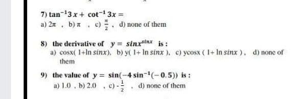 7) tan-13 x+ cot 3x =
a) 2n , b)a , c). d) none of them
8) the derivative of y sinxtnx is:
a) cosx( 1+ln sinx), b) y( 1+ In sinx ), c) ycosx ( 1+ In sinx ). d) none of
them
9) the value of y = sin(-4 sin-(-0.5) is:
a) 1.0, b) 2.0 , c)-
d) none of them
