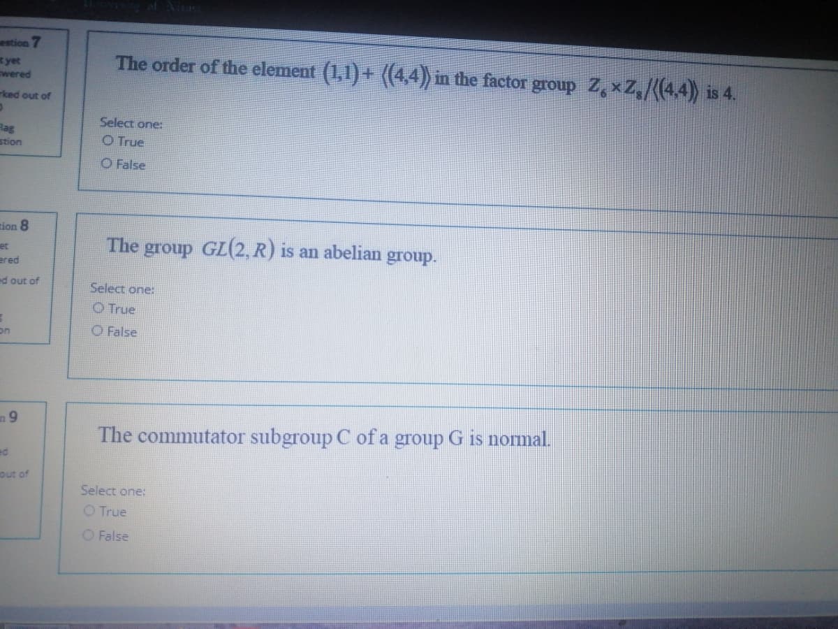 estion 7
yet
wered
The order of the element (1,1) + ((4,4) in the factor group Z, xZ,/(4.4) is 4.
rked out of
Select one:
Hag
stion
O True
O False
tion 8
The group GL(2, R) is an abelian
et
group.
ered
ed out of
Select one:
O True
on
O False
n9
The commutator subgroup C of a group G is normal.
ed
out of
Select one:
O True
O False
