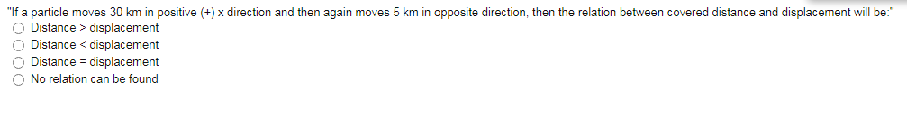 "If a particle moves 30 km in positive (+) x direction and then again moves 5 km in opposite direction, then the relation between covered distance and displacement will be:"
O Distance > displacement
O Distance < displacement
O Distance = displacement
O No relation can be found
