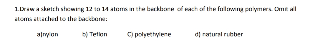 1.Draw a sketch showing 12 to 14 atoms in the backbone of each of the following polymers. Omit all
atoms attached to the backbone:
a)nylon
b) Teflon
C) polyethylene
d) natural rubber