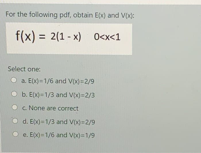 For the following pdf, obtain E(x) and V(x):
f(x) = 2(1 - x) 0<x<1
Select one:
a. E(x)=1/6 and V(x)=2/9
b. E(x)=1/3 and V(x)=2/3
O c. None are correct
O d. E(x)=1/3 and V(x)=2/9
e. E(x)=1/6 and V(x)=1/9
