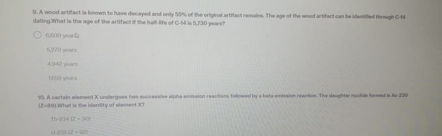 9. A wood artifact is known to have decayed and only 55% of the original artifact remains. The age of the wood artifact can be identified through C-14
dating.What is the age of the artifact if the half-life of C-14 is 5,730 years?
6,600 year
5,270 years
4,942 years
1,659 years
10. A certain element Xundergoes two successive alpha emission reactions followed by a beta emission reaction. The daughter nuclide formed is Ac-230
(Z-89).What is the Identity of element X?
Th-234 (Z= 90)
U-235 (Z-02)
