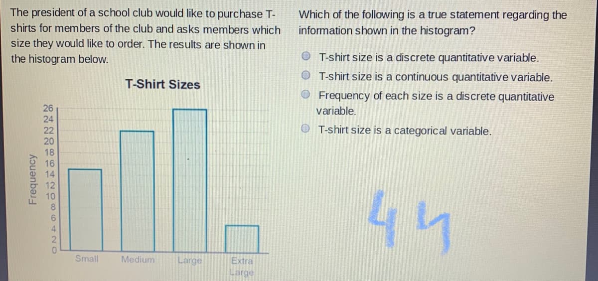 44
The president of a school club would like to purchase T-
Which of the following is a true statement regarding the
information shown in the histogram?
shirts for members of the club and asks members which
size they would like to order. The results are shown in
the histogram below.
T-shirt size is a discrete quantitative variable.
O T-shirt size is a continuous quantitative variable.
T-Shirt Sizes
Frequency of each size is a discrete quantitative
26
variable.
24
22
T-shirt size is a categorical variable.
20
Small
Medium
Large
Extra
Large
Frequency
