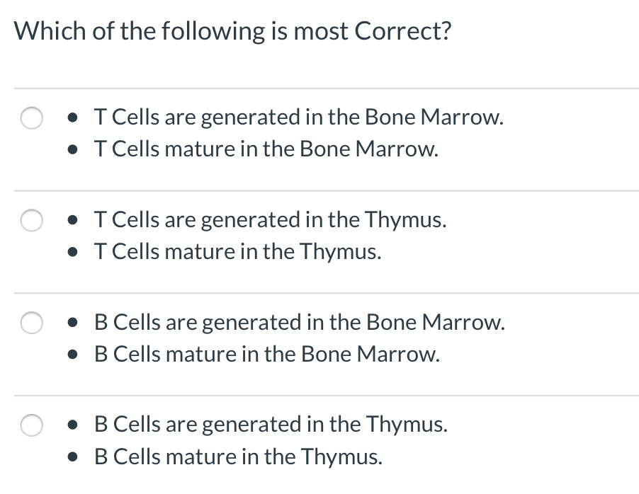 Which of the following is most Correct?
• T Cells are generated in the Bone Marrow.
• T Cells mature in the Bone Marrow.
• T Cells are generated in the Thymus.
• T Cells mature in the Thymus.
• B Cells are generated in the Bone Marrow.
• B Cells mature in the Bone Marrow.
• B Cells are generated in the Thymus.
• B Cells mature in the Thymus.
