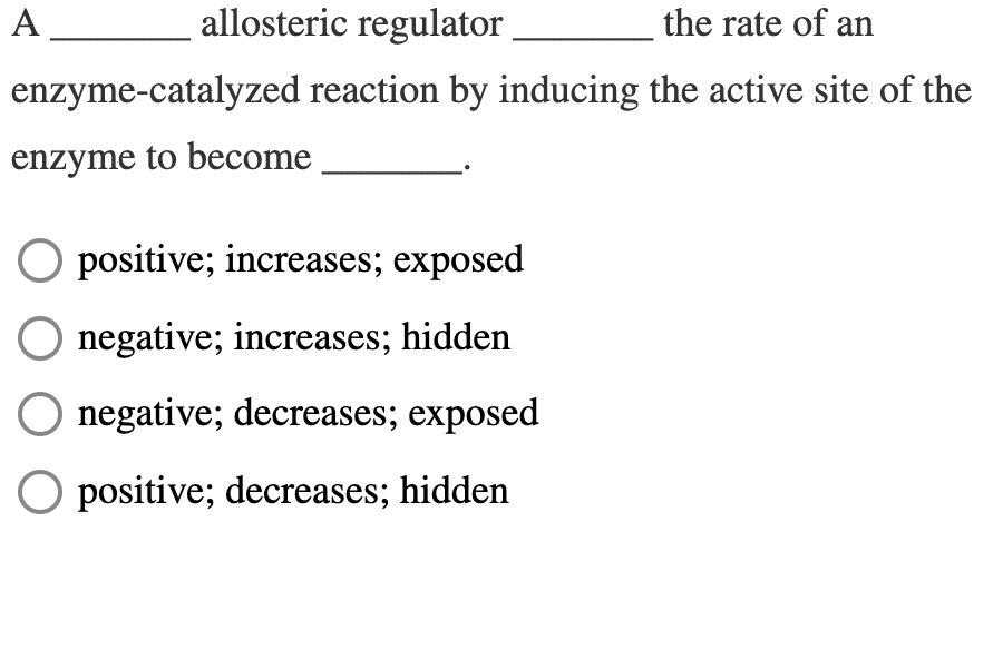 A
allosteric regulator
the rate of an
enzyme-catalyzed reaction by inducing the active site of the
enzyme to become
O positive; increases; exposed
negative; increases; hidden
negative; decreases; exposed
O positive; decreases; hidden
