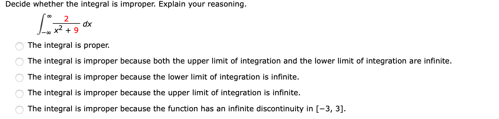 Decide whether the integral is improper. Explain your reasoning.
2
dx
x2 + 9
The integral is proper.
The integral is improper because both the upper limit of integration and the lower limit of integration are infinite.
The integral is improper because the lower limit of integration is infinite.
The integral is improper because the upper limit of integration is infinite.
The integral is improper because the function has an infinite discontinuity in [-3, 3].
