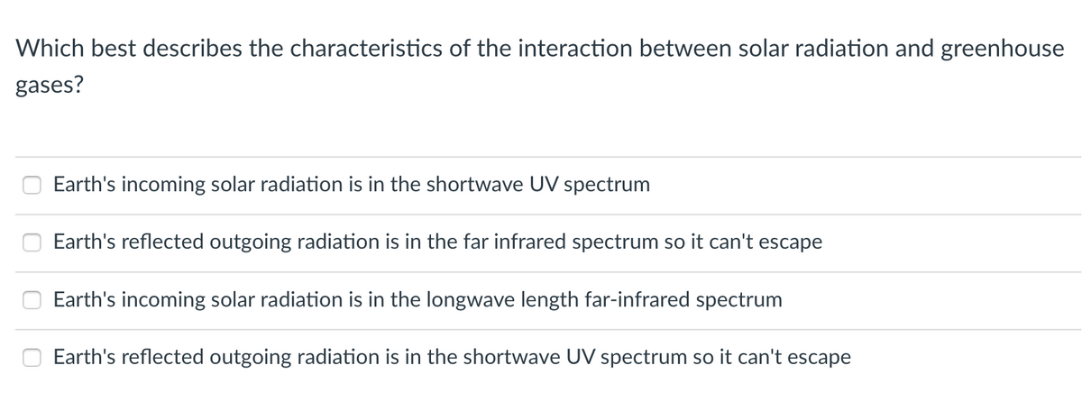 Which best describes the characteristics of the interaction between solar radiation and greenhouse
gases?
Earth's incoming solar radiation is in the shortwave UV spectrum
Earth's reflected outgoing radiation is in the far infrared spectrum so it can't escape
Earth's incoming solar radiation is in the longwave length far-infrared spectrum
Earth's reflected outgoing radiation is in the shortwave UV spectrum so it can't escape
