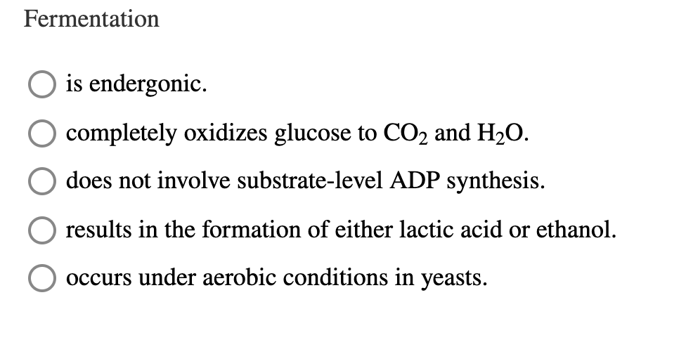 Fermentation
O is endergonic.
O completely oxidizes glucose to CO2 and H2O.
does not involve substrate-level ADP synthesis.
results in the formation of either lactic acid or ethanol.
occurs under aerobic conditions in yeasts.
