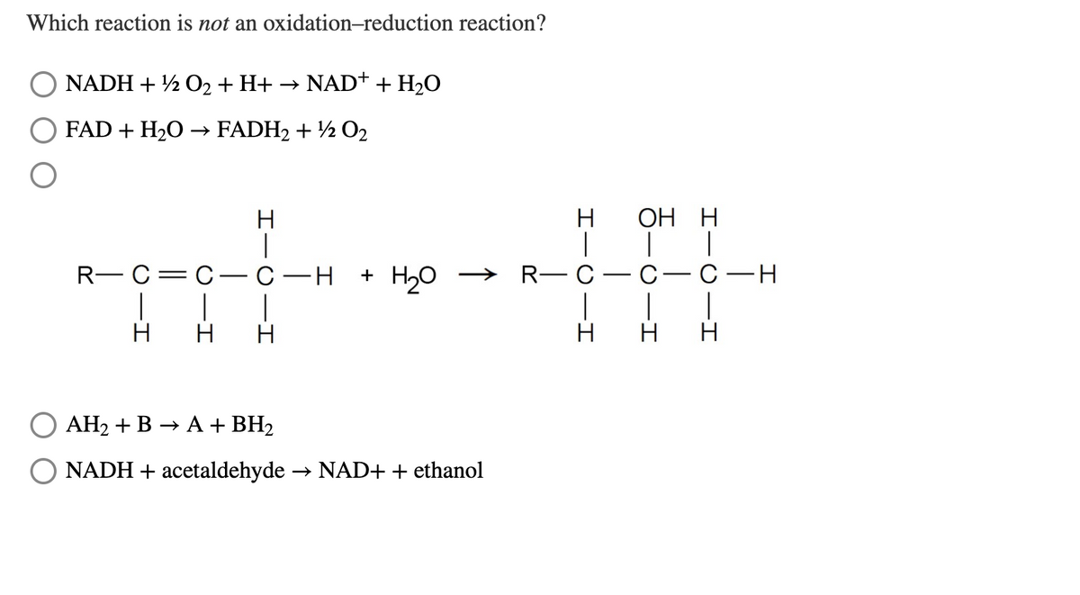 Which reaction is not an oxidation-reduction reaction?
NADH + ½ O2 + H+ → NAD+ + H2O
FAD + H2O → FADH2 + ½ O2
ОН Н
R— С — с- С —н
+ H20
Но > R— С — с— С —н
H
H
H
H
AH2 + B → A + BH2
NADH + acetaldehyde
→ NAD+ + ethanol
IIC-I
