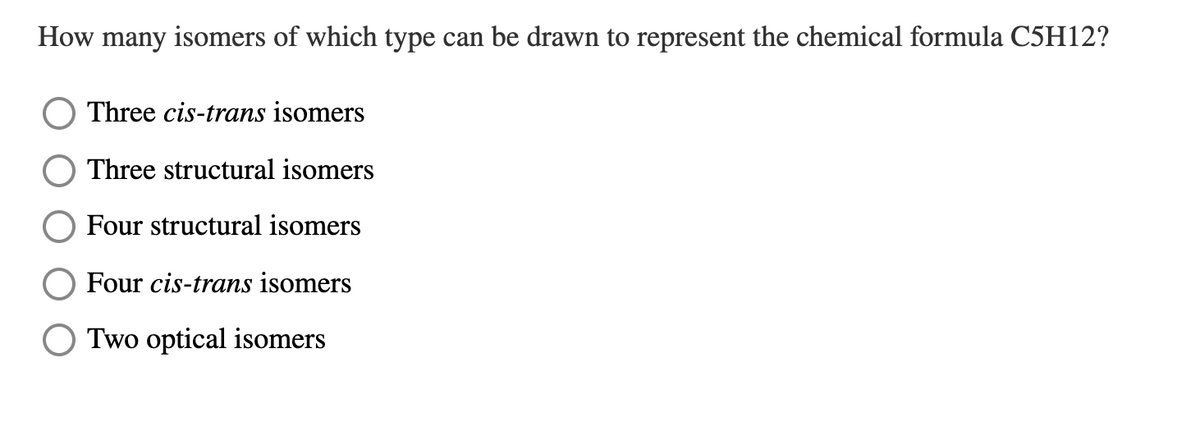 How many isomers of which type can be drawn to represent the chemical formula C5H12?
Three cis-trans isomers
Three structural isomers
Four structural isomers
Four cis-trans isomers
Two optical isomers
