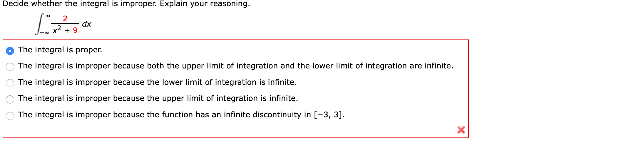 Decide whether the integral is improper. Explain your reasoning.
2
dx
x² + 9
The integral is proper.
The integral is improper because both the upper limit of integration and the lower limit of integration are infinite.
The integral is improper because the lower limit of integration is infinite.
The integral is improper because the upper limit of integration is infinite.
The integral is improper because the function has an infinite discontinuity in [-3, 3].
O O O
