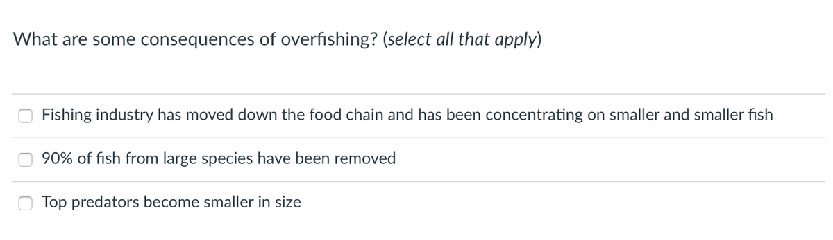 What are some consequences of overfishing? (select all that apply)
Fishing industry has moved down the food chain and has been concentrating on smaller and smaller fish
90% of fish from large species have been removed
Top predators become smaller in size
O O O
