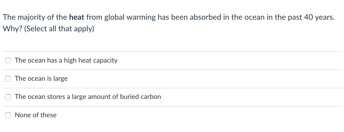 The majority of the heat from global warming has been absorbed in the ocean in the past 40 years.
Why? (Select all that apply)
The ocean has a high heat capacity
The ocean is large
The ocean stores a large amount of buried carbon
None of these
