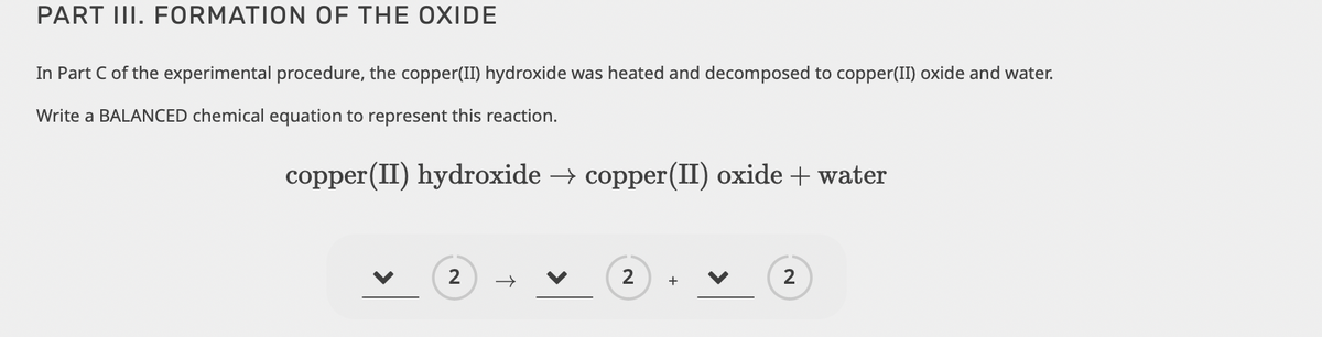 PART III. FORMATION OF THE OXIDE
In Part C of the experimental procedure, the copper(II) hydroxide was heated and decomposed to copper(II) oxide and water.
Write a BALANCED chemical equation to represent this reaction.
copper (II) hydroxide → copper (II) oxide + water
2
→
2
+
2