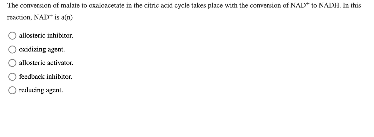 The conversion of malate to oxaloacetate in the citric acid cycle takes place with the conversion of NAD+ to NADH. In this
reaction, NAD+ is a(n)
allosteric inhibitor.
oxidizing agent.
allosteric activator.
feedback inhibitor.
O reducing agent.
