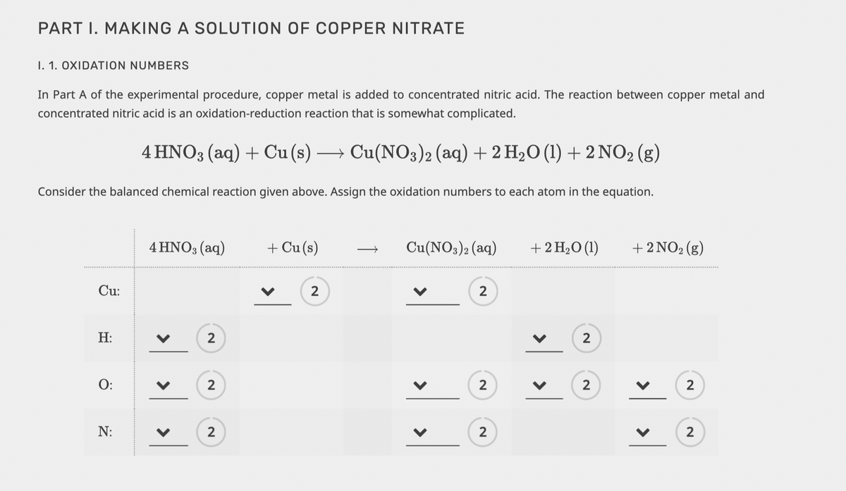 PART I. MAKING A SOLUTION OF COPPER NITRATE
I. 1. OXIDATION NUMBERS
In Part A of the experimental procedure, copper metal is added to concentrated nitric acid. The reaction between copper metal and
concentrated nitric acid is an oxidation-reduction reaction that is somewhat complicated.
4HNO3(aq) + Cu (s) → Cu(NO3)2 (aq) + 2 H₂O (1) + 2NO₂ (g)
Consider the balanced chemical reaction given above. Assign the oxidation numbers to each atom in the equation.
Cu:
H:
O:
N:
4 HNO3(aq)
>
<
<
2
2
2
+ Cu(s)
2
Cu(NO3)2 (aq)
2
2
2
+ 2 H₂O (1)
<
>
2
2
+ 2 NO₂ (g)
2
>
<
2
2