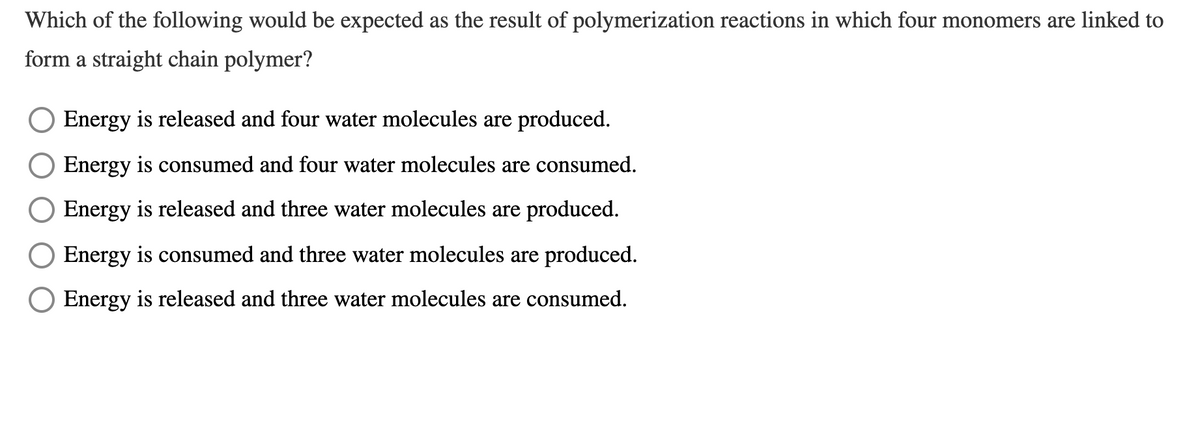 Which of the following would be expected as the result of polymerization reactions in which four monomers are linked to
form a straight chain polymer?
Energy is released and four water molecules are produced.
Energy is consumed and four water molecules are consumed.
Energy is released and three water molecules are produced.
Energy is consumed and three water molecules are produced.
O Energy is released and three water molecules are consumed.
