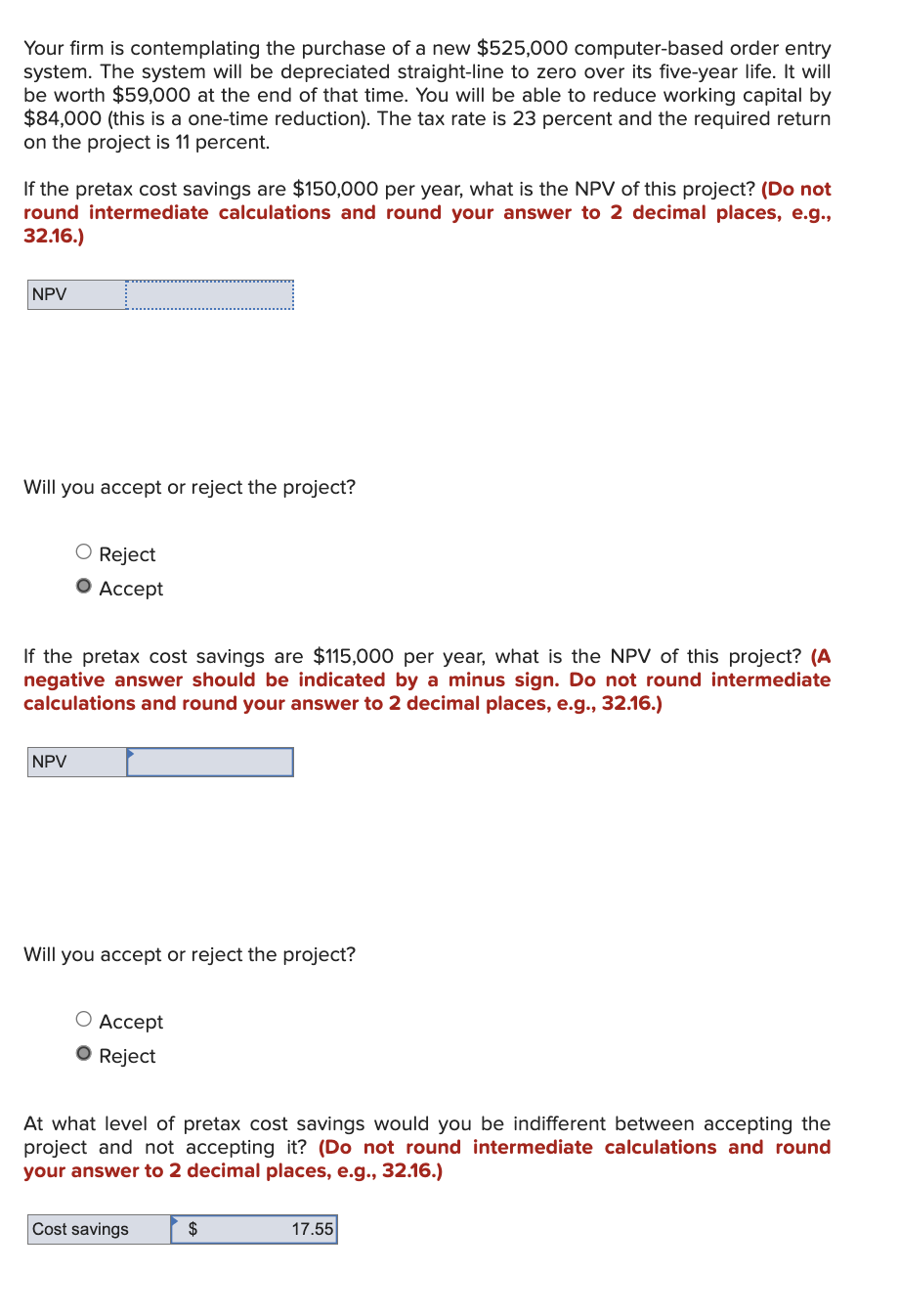 Your firm is contemplating the purchase of a new $525,000 computer-based order entry
system. The system will be depreciated straight-line to zero over its five-year life. It will
be worth $59,000 at the end of that time. You will be able to reduce working capital by
$84,000 (this is a one-time reduction). The tax rate is 23 percent and the required return
on the project is 11 percent.
If the pretax cost savings are $150,000 per year, what is the NPV of this project? (Do not
round intermediate calculations and round your answer to 2 decimal places, e.g.,
32.16.)
NPV
Will you accept or reject the project?
O Reject
• Accept
If the pretax cost savings are $115,000 per year, what is the NPV of this project? (A
negative answer should be indicated by a minus sign. Do not round intermediate
calculations and round your answer to 2 decimal places, e.g., 32.16.)
NPV
Will you accept or reject the project?
○ Accept
• Reject
At what level of pretax cost savings would you be indifferent between accepting the
project and not accepting it? (Do not round intermediate calculations and round
your answer to 2 decimal places, e.g., 32.16.)
Cost savings
$
17.55