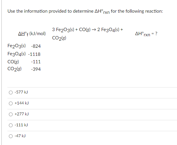 Use the information provided to determine AH°rxn for the following reaction:
3 Fe203(s) + CO(3) → 2 Fe3O4(s) +
AH° (kJ/mol)
AH°rxn = ?
CO2(3)
Fe203(s) -824
Fe304(s) -1118
Colg)
CO2lg)
-111
-394
O -577 kJ
+144 kJ
+277 kJ
O -111 kJ
O -47 kJ
