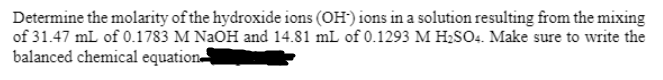 Determine the molarity of the hydroxide ions (OH') ions in a solution resulting from the mixing
of 31.47 mL of 0.1783 M NAOH and 14.81 mL of 0.1293 M H2SO4. Make sure to write the
balanced chemical equation
