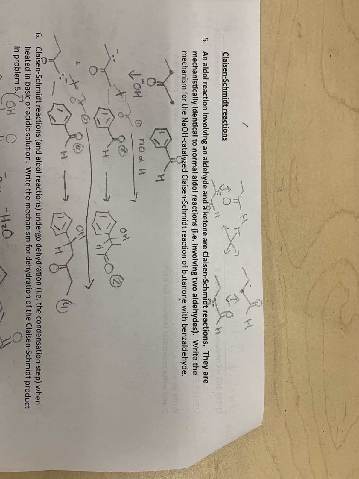 Claisen-Schmidt reactions
Џон
+
10
5. An aldol reaction involving an aldehyde and a ketone are Claisen-Schmidt reactions. They are
mechanistically identical to normal aldol reactions (i.e. involving two aldehydes). Write the is bazzo
mechanism for the NaOH-catalyzed Claisen-Schmidt reaction of butanone with benzaldehyde.
novedgoteus?
Jon
ni abubong noitibbs loble ils off W
des 101 áslumot slusalom s/hw bns G
H
no & H
2
H
I
fruf
OH
OH
ip
H
2
H
HoD year
Hensbrio) - S08 M3HO
니
6. Claisen-Schmidt reactions (and aldol reactions) undergo dehydration (i.e. the condensation step) when
heated in basic or acidic solution. Write the mechanism for dehydration of the Claisen-Schmidt product
in problem 5.
OH
-H₂O