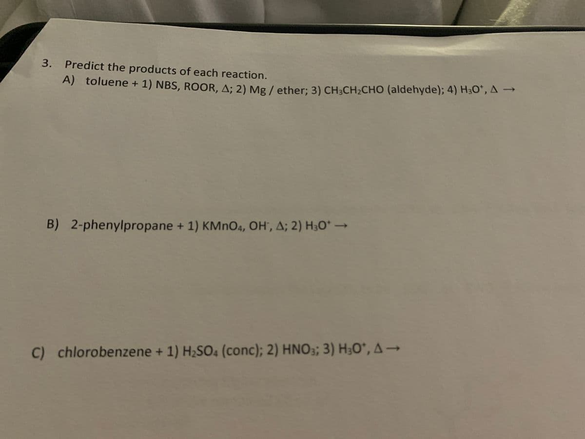 3. Predict the products of each reaction.
A) toluene + 1) NBS, ROOR, A; 2) Mg/ether; 3) CH3CH₂CHO (aldehyde); 4) H30¹, A →
B) 2-phenylpropane + 1) KMnO4, OH, A; 2) H3O* →→→
C) chlorobenzene + 1) H₂SO4 (conc); 2) HNO3; 3) H3O*, A→