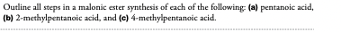 Outline all steps in a malonic ester synthesis of each of the following: (a) pentanoic acid,
(b) 2-methylpentanoic acid, and (c) 4-methylpentanoic acid.