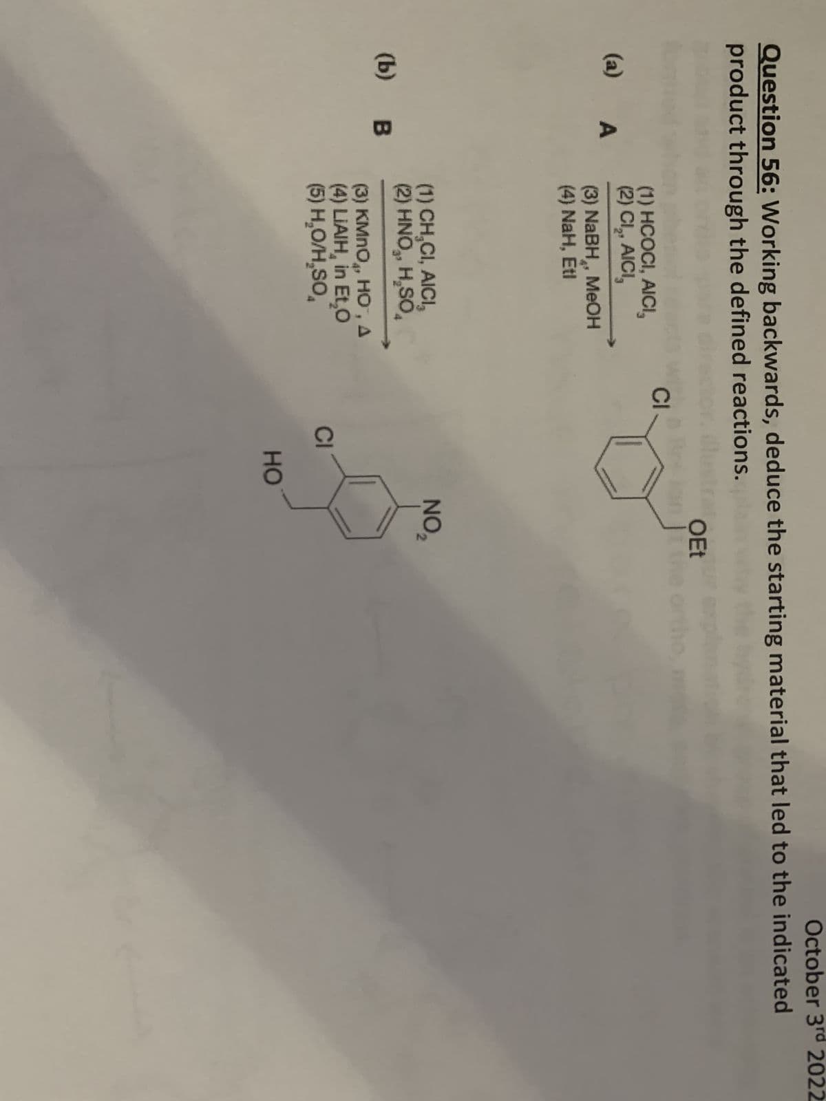 October 3rd 2022
Question 56: Working backwards, deduce the starting material that led to the indicated
product through the defined reactions.
(a) A
(b) B
(1) HCOCI, AICI,
(2) CI₂, AICI,
(3) NaBH, MeOH
(4) NaH, Etl
(1) CH,CI, AICI,
(2) HNO₂, H₂SO
(3) KMnO, HO", A
(4) LIAIH, in Et,O
(5) H₂O/H₂SO
CI
CI
HO
OEt
on It
NO₂