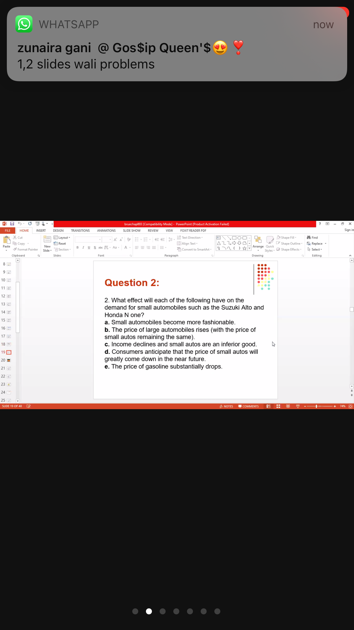 WHATSAPP
now
zunaira gani @ Gos$ip Queen'$ ©
1,2 slides wali problems
bruechap003 [Compatibility Mode] - PowerPoint (Product Activation Failed)
FILE
HOME
INSERT
DESIGNI
TRANSITIONS
ANIMATIONS
SLIDE SHOW
REVIEW
VIEW
FOXIT READER PDF
Sign in
X Cut
E Layout -
A DOO-
|AL飞中4G
%7n{ E Arrange Quick
A A E-E- EE
IIA Text Direction
Shape Fill-
A Find
自Copy
Paste
H Align Text -
P Shape Outline-
a Replace -
自Reset
New
BIUSabe AV - Aa -
Format Painter
Slide- ESection-
a Convert to SmartArt
Styles- O Shape Effects
D Select -
Clipboard
Slides
Font
Paragraph
Drawing
Editing
8
10 E
Question 2:
11 E
12 E
2. What effect will each of the following have on the
demand for small automobiles such as the Suzuki Alto and
13
14 E
Honda N one?
15 E
a. Small automobiles become more fashionable.
16 E
b. The price of large automobiles rises (with the price of
small autos remaining the same).
c. Income declines and small autos are an inferior good.
d. Consumers anticipate that the price of small autos will
greatly come down in the near future.
e. The price of gasoline substantially drops.
17 E
18 E
19 E
20 =
21 E
22 E
23 E
24
25 E
SLIDE 19 OF 48
= NOTES
COMMENTS
- - ++
74% F3
