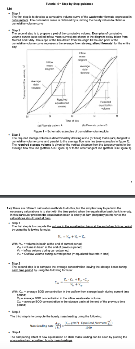 1.b)
. Step 1
The first step is to develop a cumulative volume curve of the wastewater flowrate expressed in
cubic meters. The cumulative curve is obtained by summing the hourly values to obtain a
cumulative volume curve.
Tutorial 4-Step-by-Step guidance
• Step 2
The second step is to prepare a plot of the cumulative volume. Examples of cumulative
volume curves (also called inflow mass curves) are shown in the diagram below taken from
Metcalf and Eddy. The slope of the line drawn from the origin till the end point of the
cumulative volume curve represents the average flow rate (equalised flowrate) for the entire
day!
M
Average
daily
flowrate
Inflow
mass
diagram
N
Required
equalization
volume
Inflow
mass
diagram
M
Time of day
Average
daily
flowrate
N
Coc=
Required
equalization
volume
(a) Flowrate pattern A
(b) Flowrate pattern B
Figure 1- Schematic examples of cumulative volume plots
. Step 3
The required storage volume is determined by drawing a line (or lines) that is (are) tangent to
cumulative volume curve and parallel to the average flow rate line (see examples in figure 1 1).
The required storage volume is given by the vertical distance from the tangency point to the
average flow rate line (pattern A in Figure 1) or to the other tangent line (pattern B in Figure 1).
1.c) There are different calculation methods to do this, but the simplest way to perform the
necessary calculations is to start with the time period when the equalisation basin/tank is empty.
In this particular problem the equalisation basin is empty at 8am (tangency point) hence the
calculations should start at 8am.
Vsc = Vsp + Vic-Voc
With: V = volume in basin at the end of current period;
Vsp = volume in basin at the end of previous period;
Vie = Inflow volume during current period;
Vo = Outflow volume during current period (= equalized flow rate x time)
• Step 1
The first step is to compute the volume in the equalisation basin at the end of each time period
by using the following formula:
Vie Cie + Vsp Csp
Vic+Vsp
M
. Step 2
The second step is to compute the average concentration leaving the storage basin during.
each time period by using the following formula:
With: Co= average BOD concentration in the outflow from storage basin during current time
period;
Cic = average BOD concentration in the inflow wastewater volume;
Cap = average BOD concentration in the storage basin at the end of the previous time
period;
. Step 3
The third step is to compute the hourly mass loading using the following:
Mass loading rate (=
(Coe9/m³). Equalised flowrate()
1000
2
• Step 4
The dampening effect of flow equalisation on BOD mass loading can be seen by plotting the
unequalised and equalised hourly mass loadings.