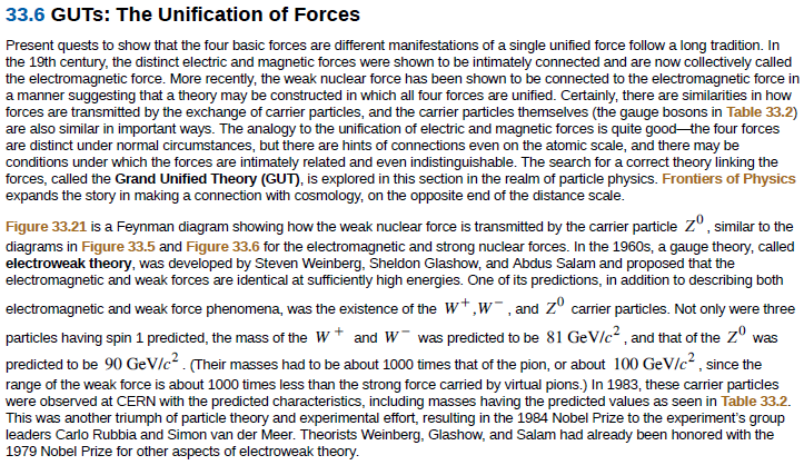 33.6 GUTS: The Unification of Forces
Present quests to show that the four basic forces are different manifestations of a single unified force follow a long tradition. In
the 19th century, the distinct electric and magnetic forces were shown to be intimately connected and are now collectively called
the electromagnetic force. More recently, the weak nuclear force has been shown to be connected to the electromagnetic force in
a manner suggesting that a theory may be constructed in which all four forces are unified. Certainly, there are similarities in how
forces are transmitted by the exchange of carrier particles, and the carrier particles themselves (the gauge bosons in Table 33.2)
are also similar in important ways. The analogy to the unification of electric and magnetic forces is quite good the four forces
are distinct under normal circumstances, but there are hints of connections even on the atomic scale, and there may be
conditions under which the forces are intimately related and even indistinguishable. The search for a correct theory linking the
forces, called the Grand Unified Theory (GUT), is explored in this section in the realm of particle physics. Frontiers of Physics
expands the story in making a connection with cosmology, on the opposite end of the distance scale.
Figure 33.21 is a Feynman diagram showing how the weak nuclear force is transmitted by the carrier particle zº, similar to the
diagrams in Figure 33.5 and Figure 33.6 for the electromagnetic and strong nuclear forces. In the 1960s, a gauge theory, called
electroweak theory, was developed by Steven Weinberg, Sheldon Glashow, and Abdus Salam and proposed that the
electromagnetic and weak forces are identical at sufficiently high energies. One of its predictions, in addition to describing both
electromagnetic and weak force phenomena, was the existence of the W*,w, and z° carrier particles. Not only were three
particles having spin 1 predicted, the mass of the W* and W was predicted to be 81 GeVIc² , and that of the z° was
predicted to be 90 GeV/c2 . (Their masses had to be about 1000 times that of the pion, or about 100 GeV/c? , since the
range of the weak force is about 1000 times less than the strong force carried by virtual pions.) In 1983, these carrier particles
were observed at CERN with the predicted characteristics, including masses having the predicted values as seen in Table 33.2.
This was another triumph of particle theory and experimental effort, resulting in the 1984 Nobel Prize to the experiment's group
leaders Carlo Rubbia and Simon van der Meer. Theorists Weinberg, Glashow, and Salam had already been honored with the
1979 Nobel Prize for other aspects of electroweak theory.
