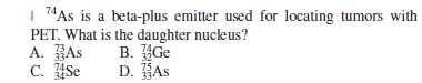 74As is a beta-plus emitter used for locating tumors with
PET. What is the daughter nucleus?
73
A. As
334
74
34
B. Ge
D. HAs
C. Se
75
34
