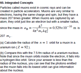 60. Integrated Concepts
Particles called muons exist in cosmic rays and can be
created in particle accelerators. Muons are very similar to
electrons, having the same charge and spin, but they have a
mass 207 times greater. When muons are captured by an
atom, they orbit just like an electron but with a smaller radius,
since the mass in aB
= 0.529x10-10 m is
4x² mekq?
207 me -
(a) Calculate the radius of the n = 1 orbit for a muon in a
uranium ion (Z = 92).
(b) Compare this with the 7.5-fm radius of a uranium nucleus.
Note that since the muon orbits inside the electron, it falls into
a hydrogen-like orbit. Since your answer is less than the
radius of the nucleus, you can see that the photons emitted
as the muon falls into its lowest orbit can give information
about the nucleus.
