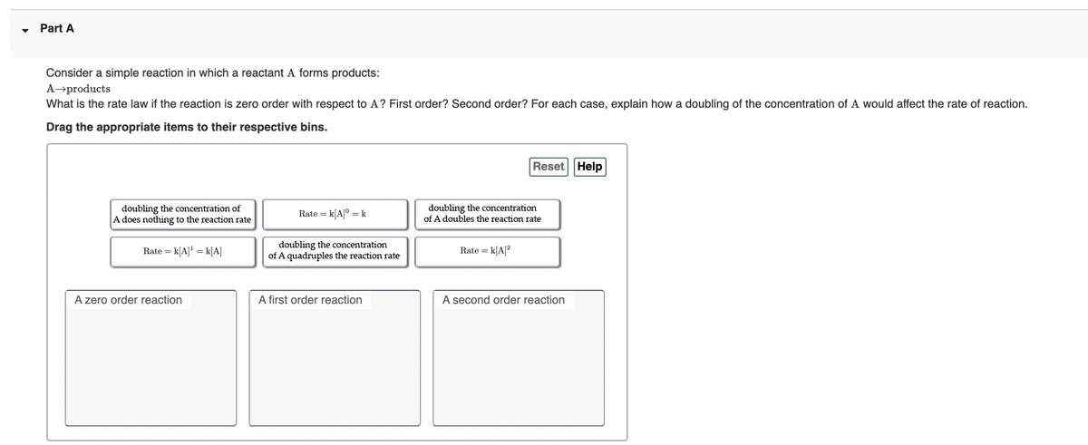 Part A
Consider a simple reaction in which a reactant A forms products:
A→products
What is the rate law if the reaction is zero order with respect to A? First order? Second order? For each case, explain how a doubling of the concentration of A would affect the rate of reaction.
Drag the appropriate items to their respective bins.
Reset Help
doubling the concentration of
A does nothing to the reaction rate
Rate = k[A]° = k
doubling the concentration
of A doubles the reaction rate
doubling the concentration
of A quadruples the reaction rate
Rate = k[A]' = k[A]
Rate = k[A]?
A zero order reaction
A first order reaction
A second order reaction
