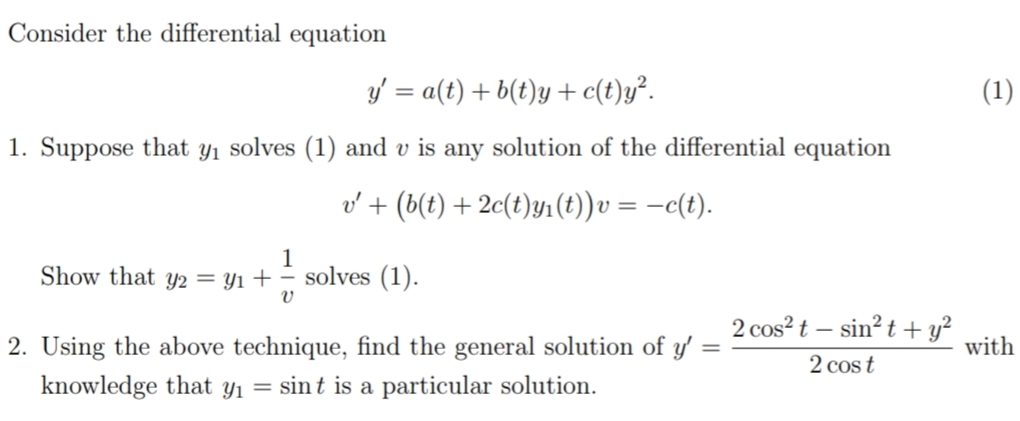 Consider the differential equation
y' = a(t) + b(t)y + c(t)y².
(1)
1. Suppose that y1 solves (1) and v is any solution of the differential equation
v' + (b(t) + 2c(t)y1(t))v = -c(t).
1
Show that y2 = Y1 + – solves (1).
2. Using the above technique, find the general solution of y' :
2 cos?t – sin? t + y?
with
2 cost
knowledge that yı
= sint is a particular solution.
