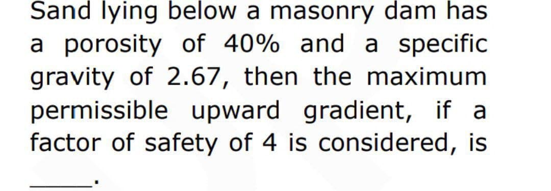 Sand lying below a masonry dam has
a porosity of 40% and a specific
gravity of 2.67, then the maximum
permissible upward gradient, if a
factor of safety of 4 is considered, is
