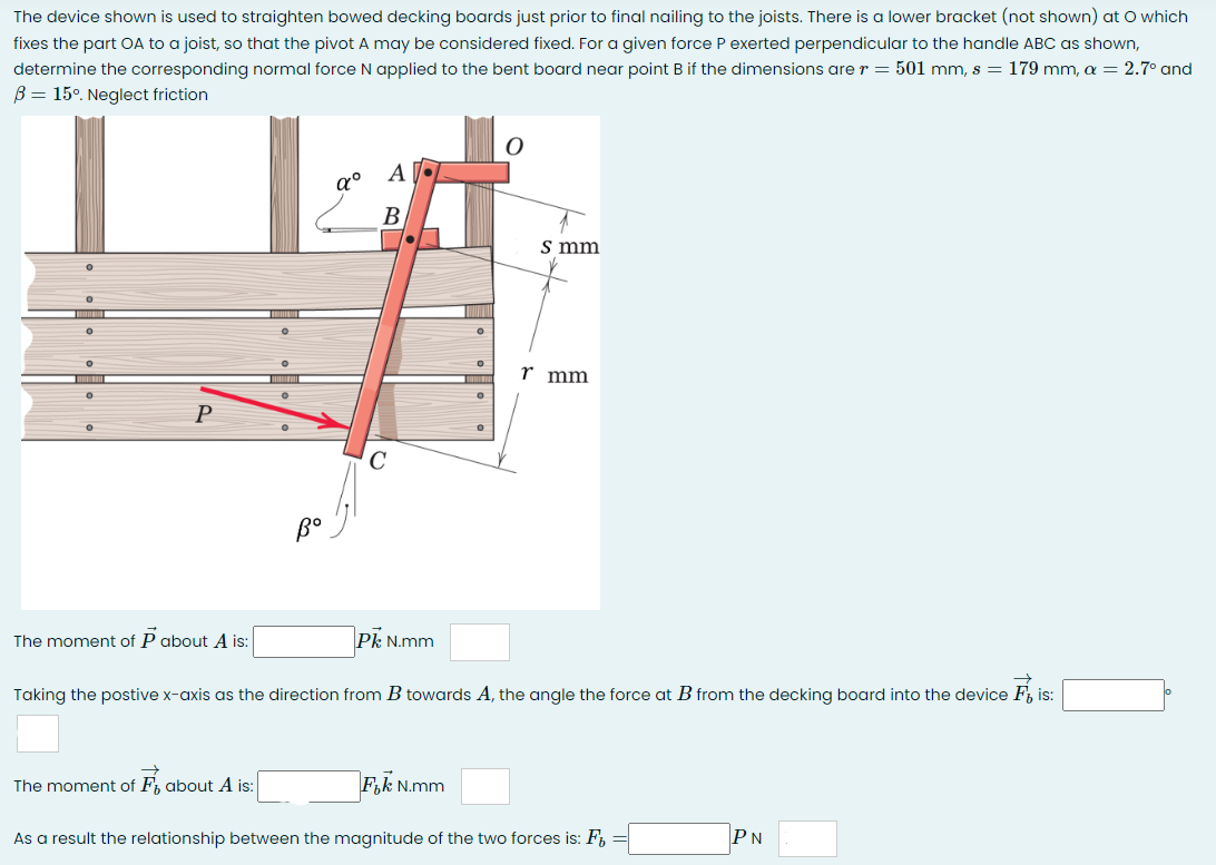 The device shown is used to straighten bowed decking boards just prior to final nailing to the joists. There is a lower bracket (not shown) at O which
fixes the part OA to a joist, so that the pivot A may be considered fixed. For a given force P exerted perpendicular to the handle ABC as shown,
determine the corresponding normal force N applied to the bent board near point B if the dimensions are r = 501 mm, s = 179 mm, a = 2.7° and
B = 15°. Neglect friction
O
O
O
0
P
The moment of P about A is:
The moment of F about A is:
α°
A
во
A
B
C
Pk N.mm
||||
0
Fik N.mm
0
s mm
Taking the postive x-axis as the direction from B towards A, the angle the force at B from the decking board into the device Fis:
r mm
As a result the relationship between the magnitude of the two forces is: F =
PN