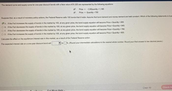 The demand curve and supply ourve for one-year discount bonds with a face value of $1,020 are represented by the following equations:
e Price-0.8Quantity + 1,160
* Price- Quantity + 700
Suppose that, as a result of monetary policy actions, the Federal Reserve sells 100 bonds that it holds. Assume that bond demand and money demand are held constant Which of the following statements is true
A. the Fed increases the supply of bonds in the market by 100, at any given price, the bond supply equation will tecome Price = Quantity + 600.
OB. Wthe Fed decreases the supply of bonds in the market by 100, at any given price, the bond supply equation will become Price Quantity B40.
OC. If the Fed decreases the supply of bonds in the market by 100, at any given price, the bond eupply equation will become PriceQuantity + 780.
OD. H the Fed increasos the supply of bonds in the market by 100, at any given prion, the bond supply equation will become Price - Quantity + 800
Calculate the effect on the equilibrium interest rate in this market, as a result of the Federal Reserve action.
toN. (Round your intermediate calkulations to the nearest whole number. Round your final answer ta hwo decimal places)
The expected interest rate on a one-year discount bond will
Clear All
Check A
nat Me n Haln
