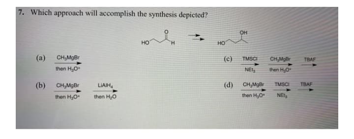 7. Which approach will accomplish the synthesis depicted?
он
но
H.
но
(a)
CH,MgBr
(c)
TMSCI
CH,MgBr
TBAF
then H,O
NEt
then H,O
(b)
CH,MgBr
LIAIH,
(d)
CH,MgBr
TMSCI
TBAF
then H,O
then H20
then H,O
NEt
