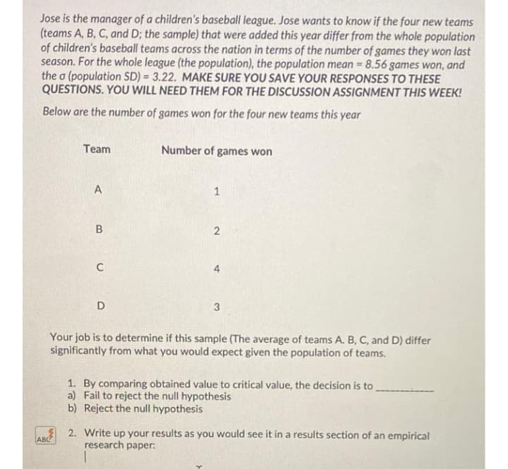 Jose is the manager of a children's baseball league. Jose wants to know if the four new teams
(teams A, B, C, and D; the sample) that were added this year differ from the whole population
of children's baseball teams across the nation in terms of the number of games they won last
season. For the whole league (the population), the population mean = 8.56 games won, and
the o (population SD) = 3.22. MAKE SURE YOU SAVE YOUR RESPONSES TO THESE
QUESTIONS. YOU WILL NEED THEM FOR THE DISCUSSION ASSIGNMENT THIS WEEK!
%3D
Below are the number of games won for the four new teams this year
Team
Number of games won
A
1
D
3
Your job is to determine if this sample (The average of teams A. B, C, and D) differ
significantly from what you would expect given the population of teams.
1. By comparing obtained value to critical value, the decision is to
a) Fail to reject the null hypothesis
b) Reject the null hypothesis
2. Write up your results as you would see it in a results section of an empirical
research paper:
