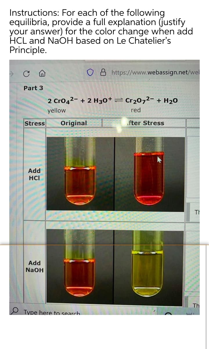 Instructions: For each of the following
equilibria, provide a full explanation (justify
your answer) for the color change when add
HCL and NaOH based on Le Chatelier's
Principle.
8 https://www.webassign.net/wel
Part 3
2 Cro42- + 2 H30+ :
Cr2072- + H20
yellow
red
Stress
Original
fter Stress
Add
HCI
Th
Add
NaOH
Th
Type here to search.
