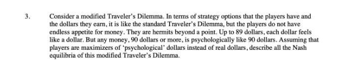 3.
Consider a modified Traveler's Dilemma. In terms of strategy options that the players have and
the dollars they earm, it is like the standard Traveler's Dilemma, but the players do not have
endless appetite for money. They are hermits beyond a point. Up to 89 dollars, each dollar feels
like a dollar. But any money, 90 dollars or more, is psychologically like 90 dollars. Assuming that
players are maximizers of 'psychological' dollars instead of real dollars, describe all the Nash
equilibria of this modified Traveler's Dilemma.
