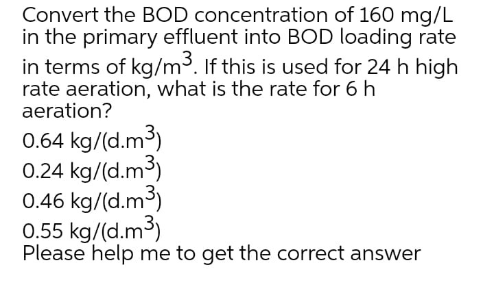 Convert the BOD concentration of 160 mg/L
in the primary effluent into BOD loading rate
in terms of kg/m³. If this is used for 24 h high
rate aeration, what is the rate for 6 h
aeration?
0.64 kg/(d.m3)
0.24 kg/(d.m3)
0.46 kg/(d.m3)
0.55 kg/(d.m3)
Please help me to get the correct answer
