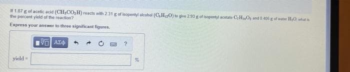 If 1.87 g of acetic acid (CH,CO,H) reacts with 2.31 g of isopentyl alcohol (C,H0) to give 293 g of isopentyl acetate C,H,Oz and 0 406 g of water H0 what
the percent yield of the reaction?
Express your answer to three significant figures,
yield =
