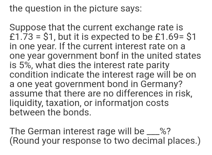 the question in the picture says:
Suppose that the current exchange rate is
£1.73 = $1, but it is expected to be £1.69= $1
in one year. If the current interest rate on a
one year government bonf in the united states
is 5%, what dies the interest rate parity
condition indicate the interest rage will be on
a one yeat government bond in Germany?
assume that there are no differences in risk,
liquidity, taxation, or informatjon costs
between the bonds.
The German interest rage will be _%?
(Round your response to two decimal places.)
