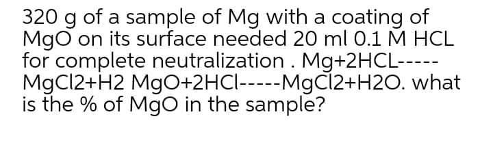 320 g of a sample of Mg with a coating of
Mgo on its surface needed 20 ml 0.1 M HCL
for complete neutralization . Mg+2HCL-----
MgCl2+H2 MgO+2HCI-----M9CÍ2+H2O. what
is the % of Mgo in the sample?
