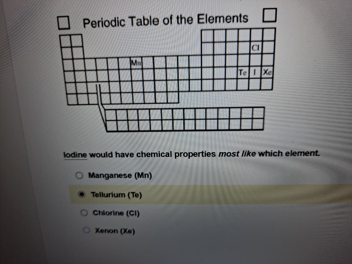 Periodic Table of the Elements
CI
Mn
Te IXe
lodine would have chemical properties most like which element.
Manganese (Mn)
Tellurium (Te)
Chlorine (Cl)
Xenon (Xe)
