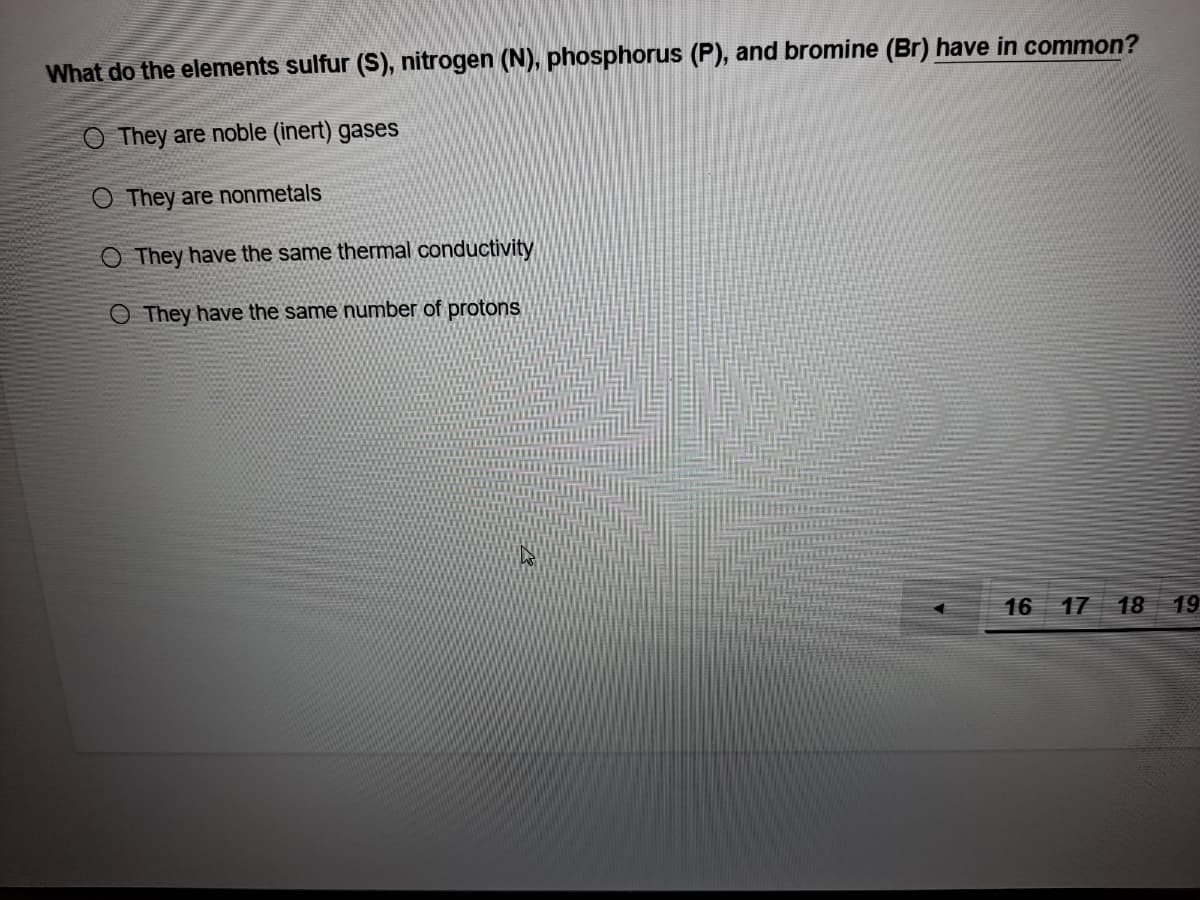 What do the elements sulfur (S), nitrogen (N), phosphorus (P), and bromine (Br) have in common?
O They are noble (inert) gases
O They are nonmetals
O They have the same thermal conductivity
O They have the same number of protons
16 17
18
19
