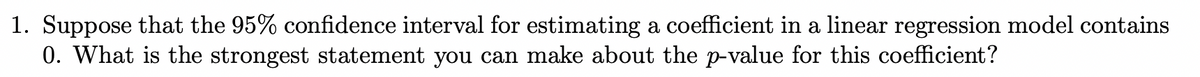 1. Suppose that the 95% confidence interval for estimating a coefficient in a linear regression model contains
0. What is the strongest statement you can make about the p-value for this coefficient?
